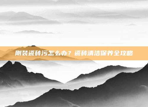 刚装瓷砖污怎么办？瓷砖清洁保养全攻略