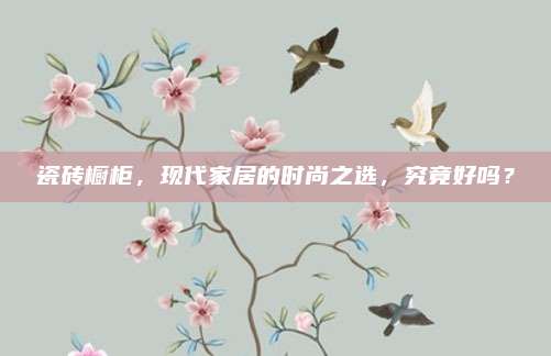 瓷砖橱柜，现代家居的时尚之选，究竟好吗？