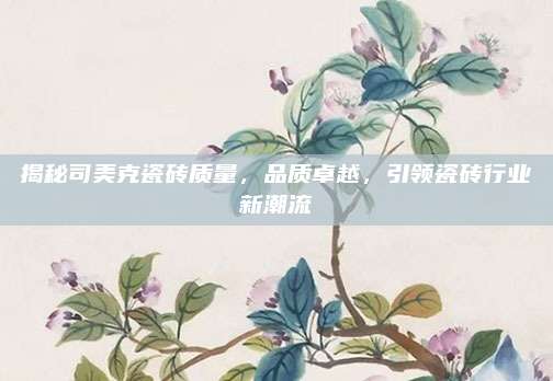 揭秘司美克瓷砖质量，品质卓越，引领瓷砖行业新潮流
