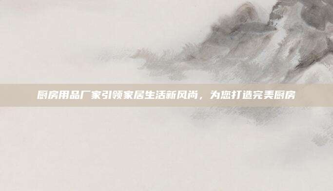 厨房用品厂家引领家居生活新风尚，为您打造完美厨房