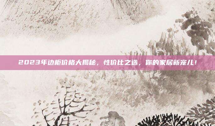 2023年边柜价格大揭秘，性价比之选，你的家居新宠儿！