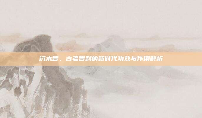 沉木香，古老香料的新时代功效与作用解析