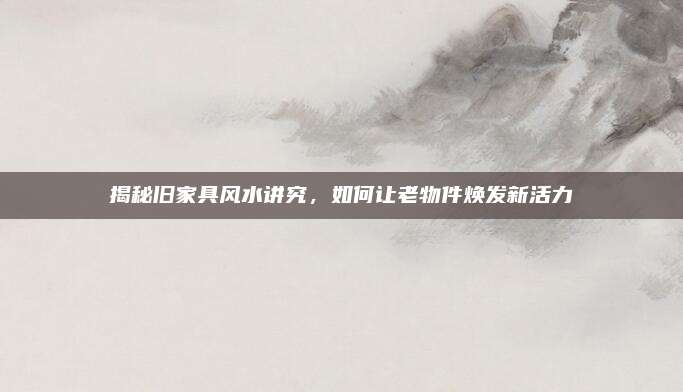 揭秘旧家具风水讲究，如何让老物件焕发新活力