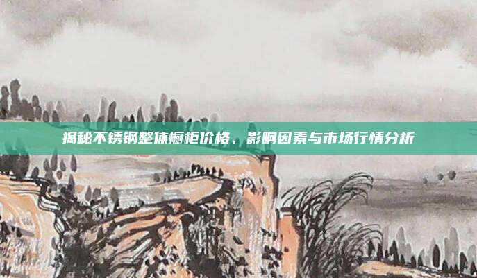 揭秘不锈钢整体橱柜价格，影响因素与市场行情分析