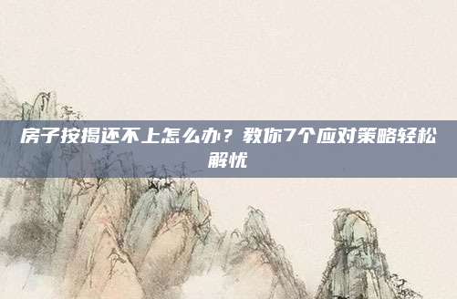 房子按揭还不上怎么办？教你7个应对策略轻松解忧