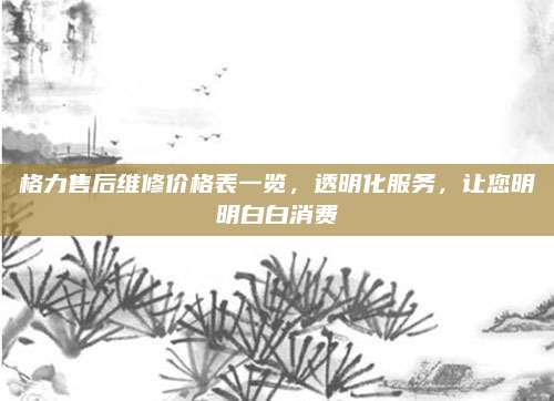 格力售后维修价格表一览，透明化服务，让您明明白白消费