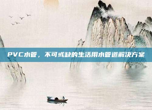 PVC水管，不可或缺的生活用水管道解决方案