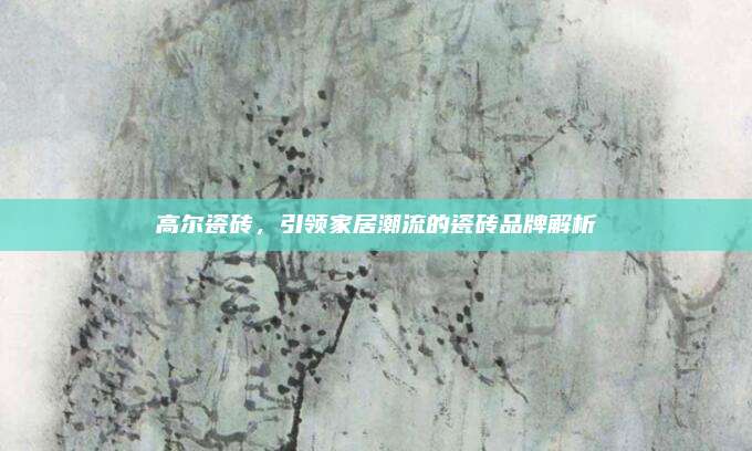 高尔瓷砖，引领家居潮流的瓷砖品牌解析