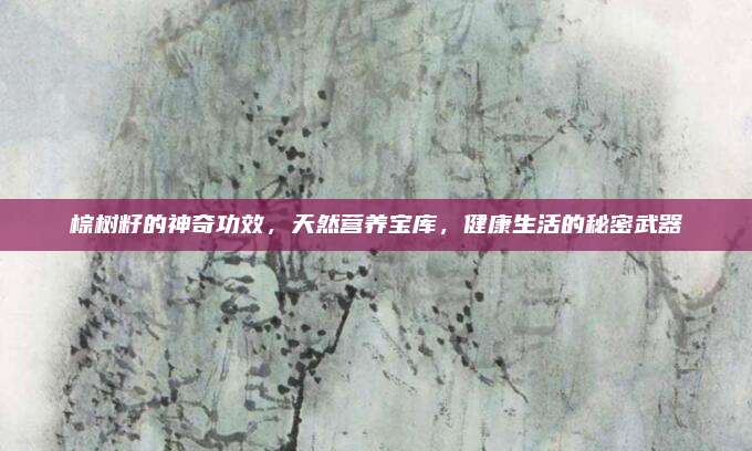 棕树籽的神奇功效，天然营养宝库，健康生活的秘密武器