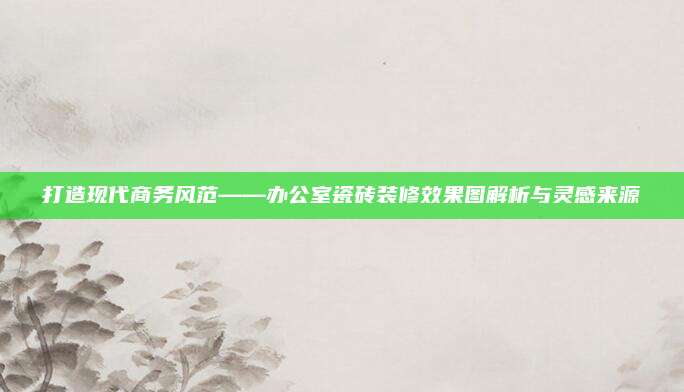 打造现代商务风范——办公室瓷砖装修效果图解析与灵感来源