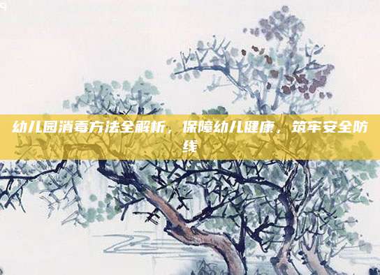 幼儿园消毒方法全解析，保障幼儿健康，筑牢安全防线