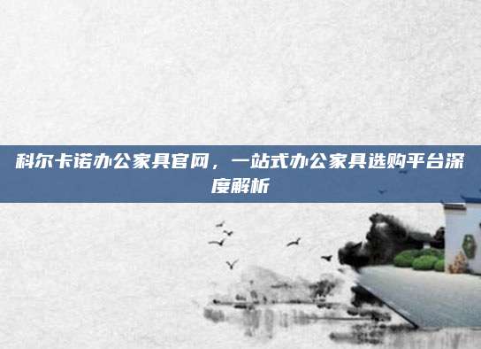科尔卡诺办公家具官网，一站式办公家具选购平台深度解析