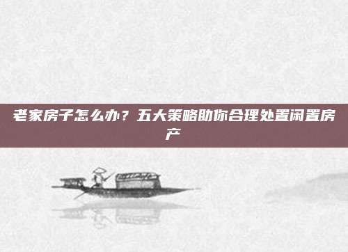 老家房子怎么办？五大策略助你合理处置闲置房产