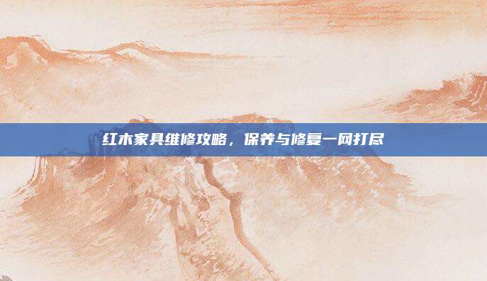 红木家具维修攻略，保养与修复一网打尽