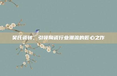 吴氏瓷砖，引领陶瓷行业潮流的匠心之作