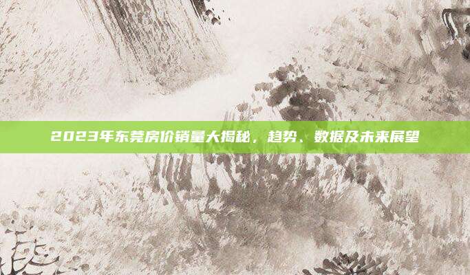 2023年东莞房价销量大揭秘，趋势、数据及未来展望