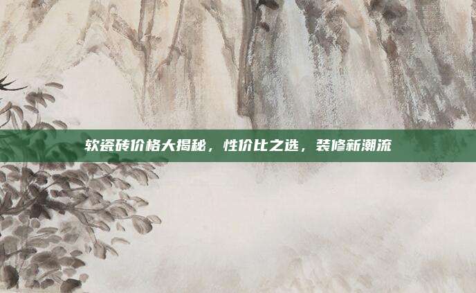 软瓷砖价格大揭秘，性价比之选，装修新潮流
