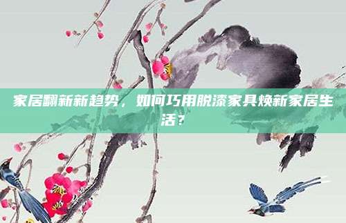 家居翻新新趋势，如何巧用脱漆家具焕新家居生活？