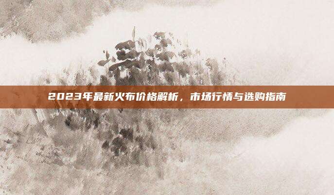 2023年最新火布价格解析，市场行情与选购指南