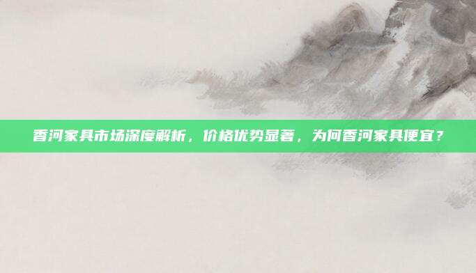香河家具市场深度解析，价格优势显著，为何香河家具便宜？