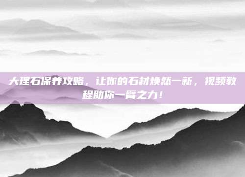 大理石保养攻略，让你的石材焕然一新，视频教程助你一臂之力！
