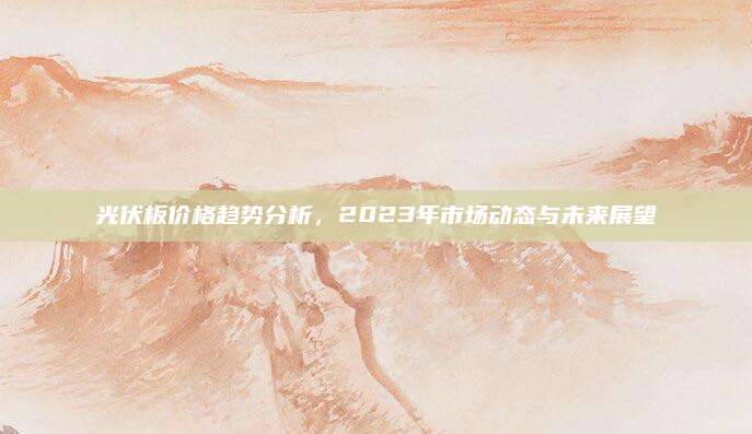 光伏板价格趋势分析，2023年市场动态与未来展望