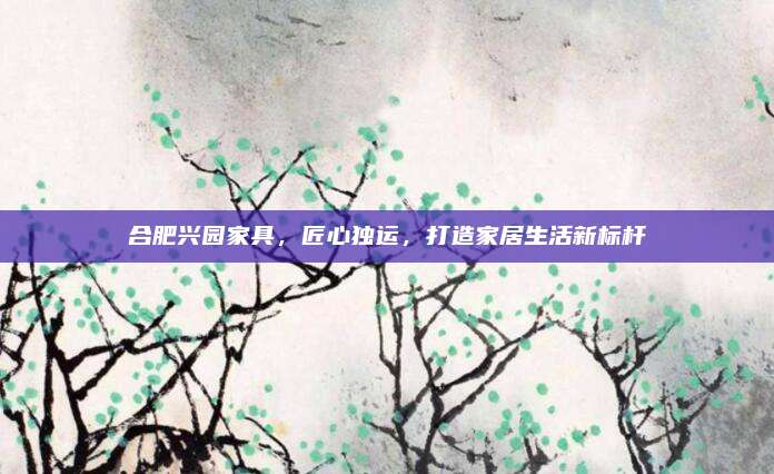 合肥兴园家具，匠心独运，打造家居生活新标杆