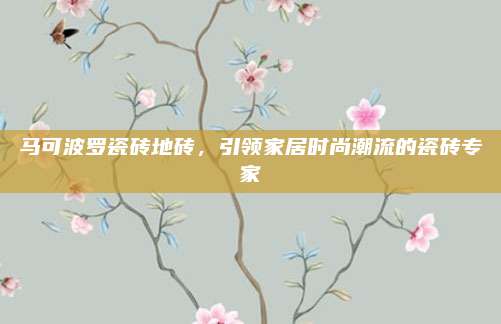 马可波罗瓷砖地砖，引领家居时尚潮流的瓷砖专家