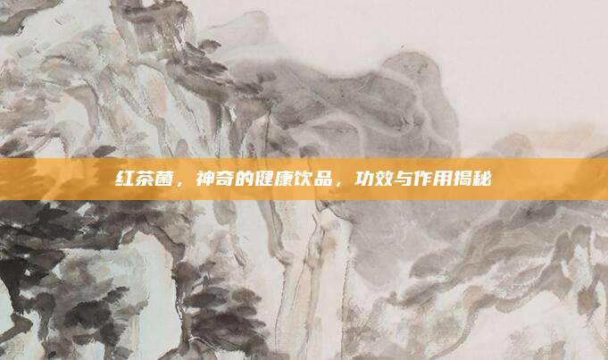红茶菌，神奇的健康饮品，功效与作用揭秘