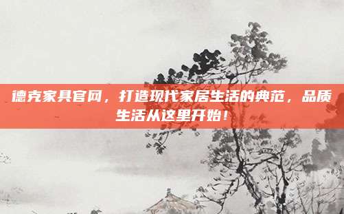 德克家具官网，打造现代家居生活的典范，品质生活从这里开始！