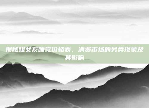 揭秘租女友睡觉价格表，消费市场的另类现象及其影响