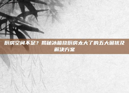 厨房空间不足？揭秘冰箱放厨房太大了的五大困扰及解决方案