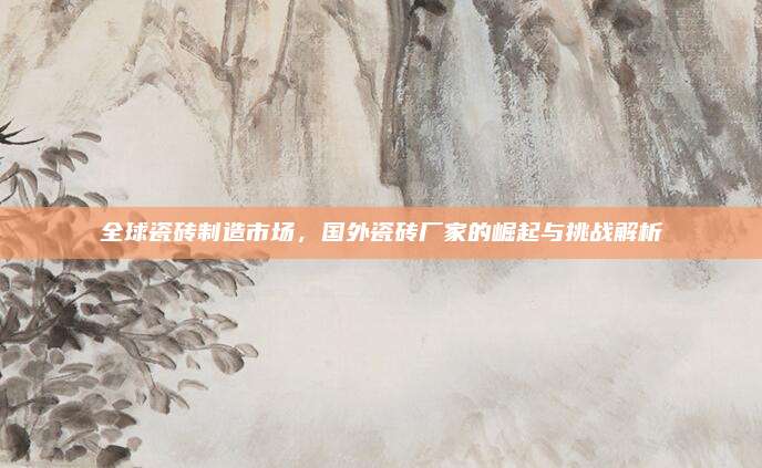 全球瓷砖制造市场，国外瓷砖厂家的崛起与挑战解析