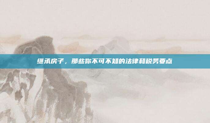 继承房子，那些你不可不知的法律和税务要点