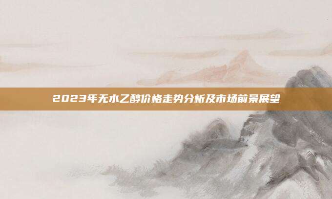 2023年无水乙醇价格走势分析及市场前景展望