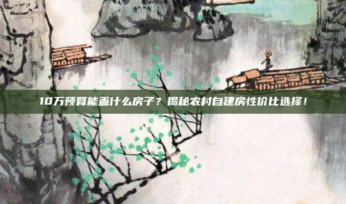 10万预算能盖什么房子？揭秘农村自建房性价比选择！