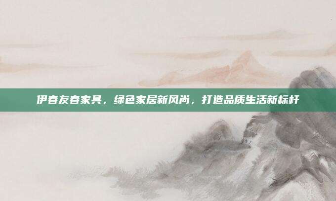 伊春友春家具，绿色家居新风尚，打造品质生活新标杆