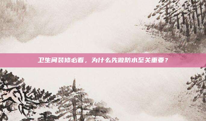 卫生间装修必看，为什么先做防水至关重要？