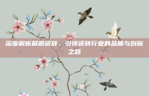深度解析展鹏瓷砖，引领瓷砖行业的品质与创新之路