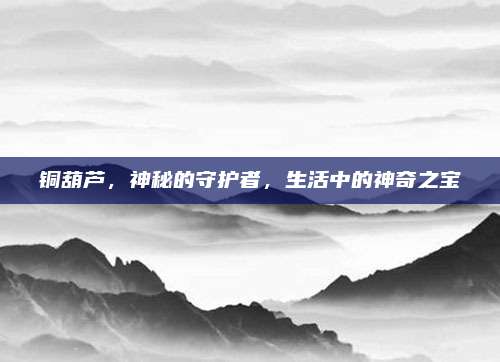 铜葫芦，神秘的守护者，生活中的神奇之宝