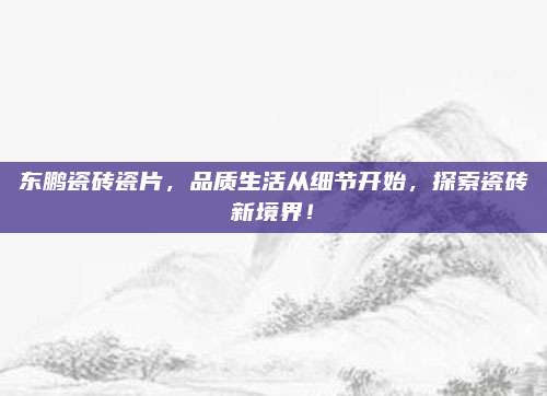 东鹏瓷砖瓷片，品质生活从细节开始，探索瓷砖新境界！