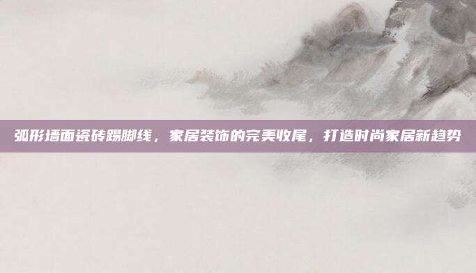 弧形墙面瓷砖踢脚线，家居装饰的完美收尾，打造时尚家居新趋势
