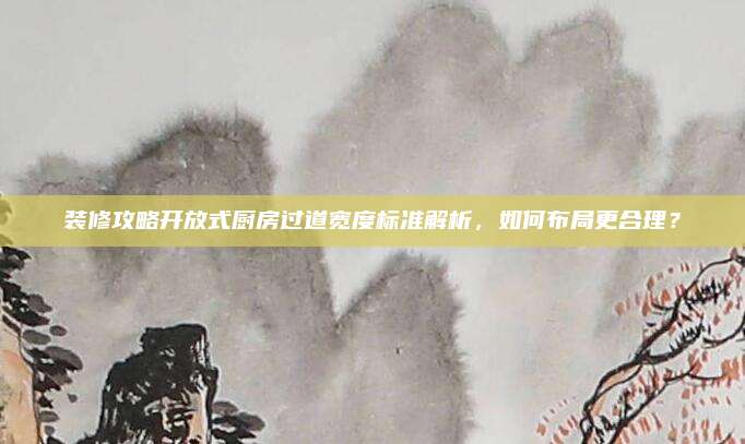 装修攻略开放式厨房过道宽度标准解析，如何布局更合理？