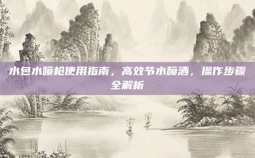 水包水喷枪使用指南，高效节水喷洒，操作步骤全解析