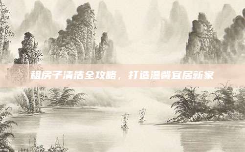 租房子清洁全攻略，打造温馨宜居新家