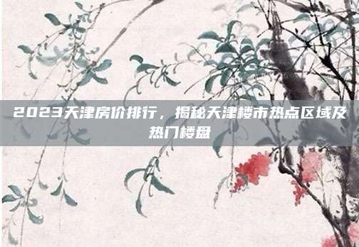 2023天津房价排行，揭秘天津楼市热点区域及热门楼盘