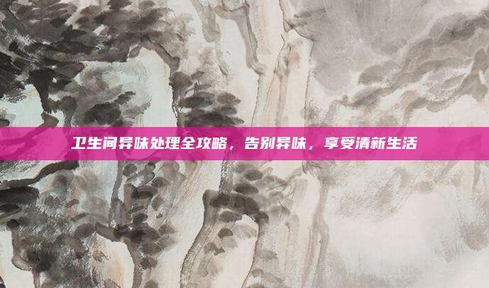 卫生间异味处理全攻略，告别异味，享受清新生活