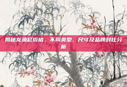 揭秘龙鱼缸价格，不同类型、尺寸及品牌对比分析