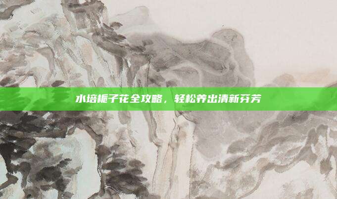 水培栀子花全攻略，轻松养出清新芬芳