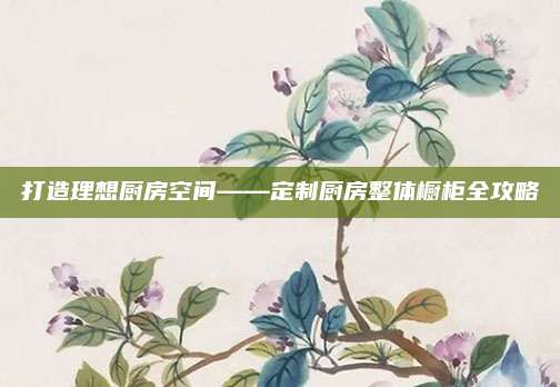 打造理想厨房空间——定制厨房整体橱柜全攻略